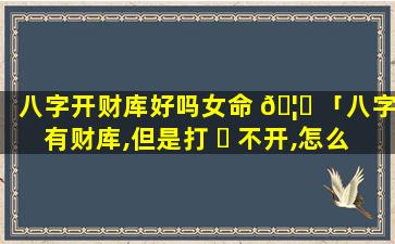 八字开财库好吗女命 🦈 「八字有财库,但是打 ☘ 不开,怎么办」